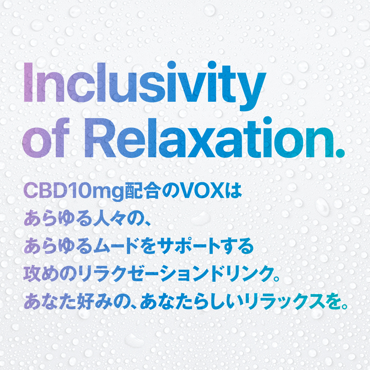 Inclusivity of Relaxation. CBD10mg配合のVOXは あらゆる人々の、 あらゆるムードをサポートする 攻めのリラクゼーションドリンク。 あなた好みの、