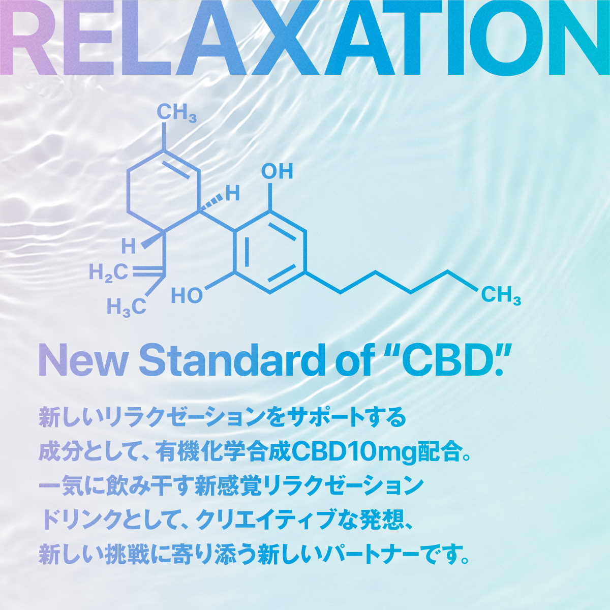 RELAXATION New Standard of “CBD”. 新しいリラクゼーションをサポートする 成分として、有機化学合成CBD10mg配合。 一気に飲み干す新感覚リラクゼーション ドリンクとして、クリエイティブな発想、新しい挑戦に寄り添う新しいパートナーです。
